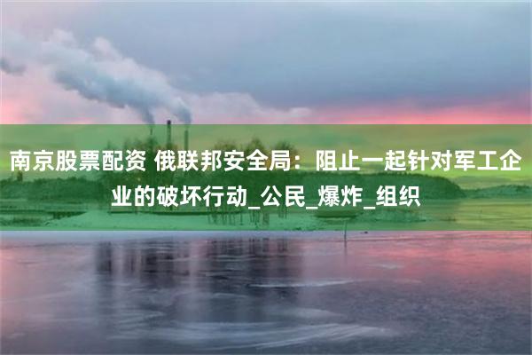 南京股票配资 俄联邦安全局:阻止一起针对军工企业的破坏行动_公民_爆炸_组织