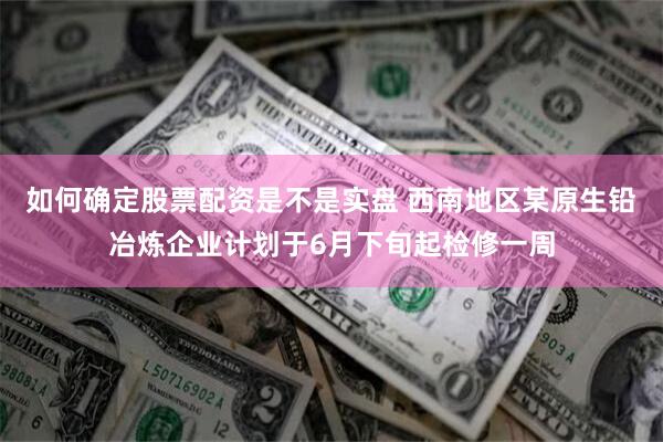 如何确定股票配资是不是实盘 西南地区某原生铅冶炼企业计划于6月下旬起检修一周