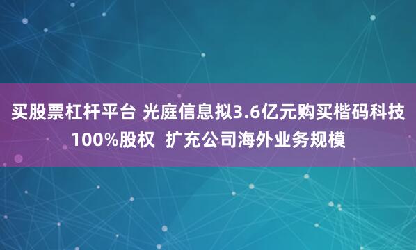 买股票杠杆平台 光庭信息拟3.6亿元购买楷码科技100%股权 扩充公司海外业务规模
