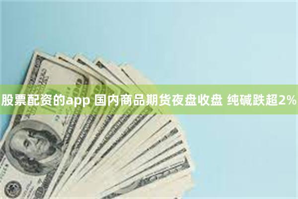 股票配资的app 国内商品期货夜盘收盘 纯碱跌超2%