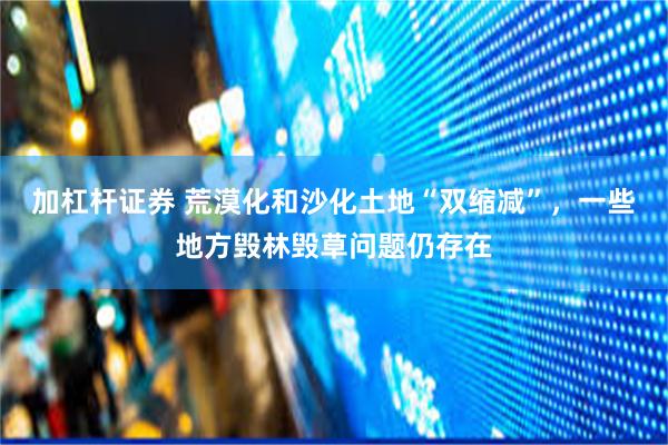 加杠杆证券 荒漠化和沙化土地“双缩减”，一些地方毁林毁草问题仍存在