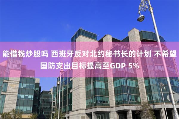能借钱炒股吗 西班牙反对北约秘书长的计划 不希望国防支出目标提高至GDP 5%