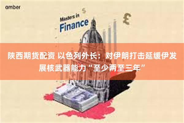 陕西期货配资 以色列外长：对伊朗打击延缓伊发展核武器能力“至少两至三年”