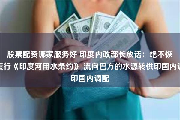 股票配资哪家服务好 印度内政部长放话：绝不恢复履行《印度河用水条约》 流向巴方的水源转供印国内调配