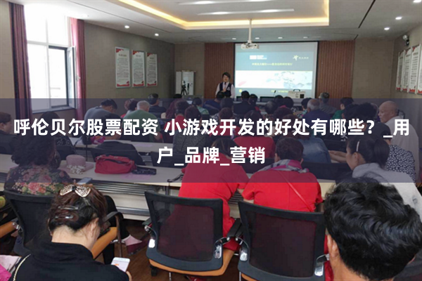 呼伦贝尔股票配资 小游戏开发的好处有哪些？_用户_品牌_营销