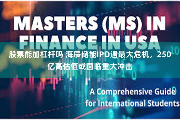 股票能加杠杆吗 海辰储能IPO遇最大危机，250亿高估值或面临重大冲击