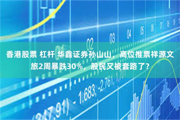 香港股票 杠杆 华鑫证券孙山山,高位推票祥源文旅2周暴跌30%,股民又被套路了?