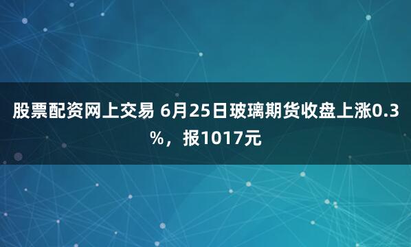 股票配资网上交易 6月25日玻璃期货收盘上涨0.3%,报1017元