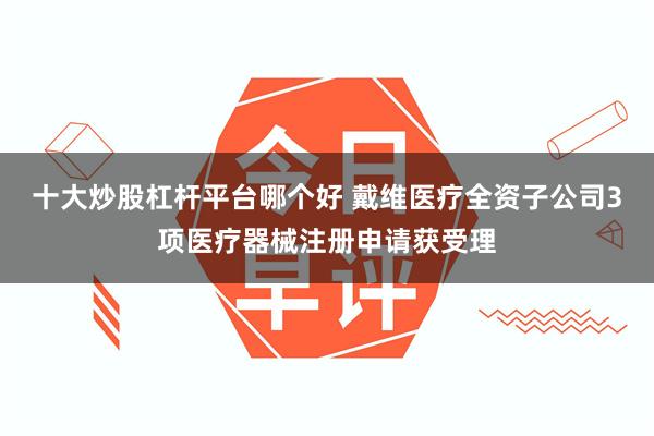 十大炒股杠杆平台哪个好 戴维医疗全资子公司3项医疗器械注册申请获受理