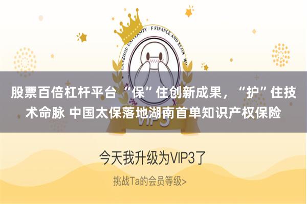 股票百倍杠杆平台 “保”住创新成果,“护”住技术命脉 中国太保落地湖南首单知识产权保险