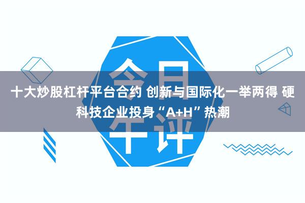 十大炒股杠杆平台合约 创新与国际化一举两得 硬科技企业投身“A+H”热潮