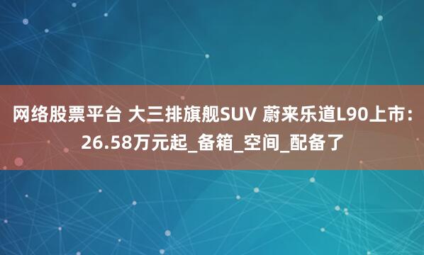 网络股票平台 大三排旗舰SUV 蔚来乐道L90上市：26.58万元起_备箱_空间_配备了