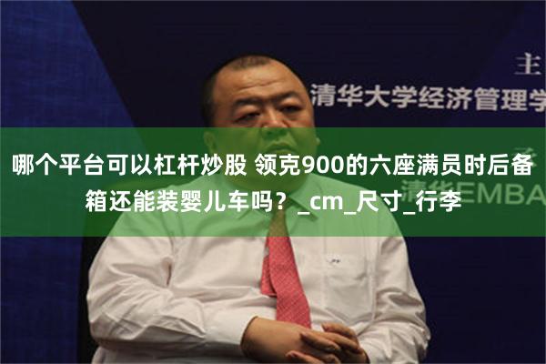 哪个平台可以杠杆炒股 领克900的六座满员时后备箱还能装婴儿车吗？_cm_尺寸_行李