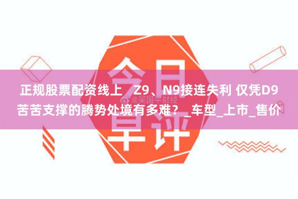 正规股票配资线上 Z9、N9接连失利 仅凭D9苦苦支撑的腾势处境有多难?_车型_上市_售价