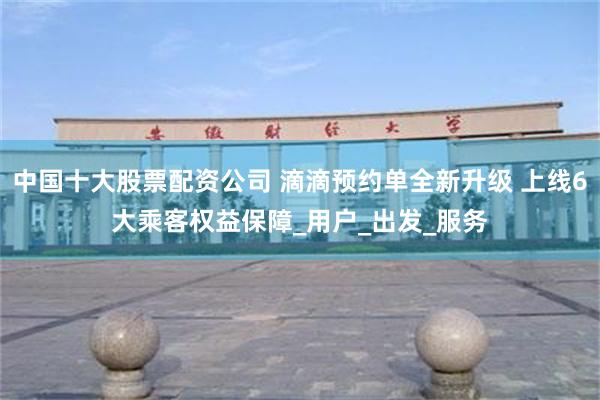 中国十大股票配资公司 滴滴预约单全新升级 上线6大乘客权益保障_用户_出发_服务