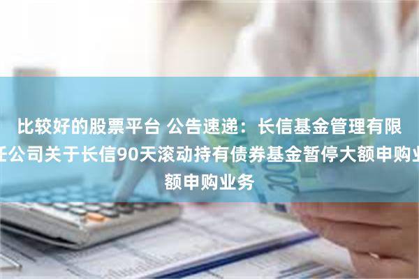 比较好的股票平台 公告速递:长信基金管理有限责任公司关于长信90天滚动持有债券基金暂停大额申购业务