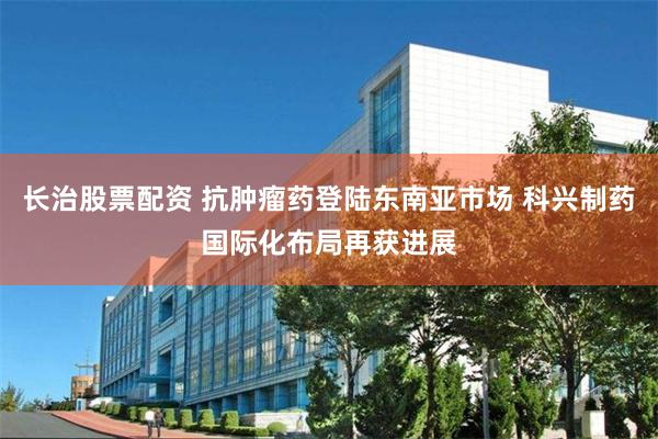 长治股票配资 抗肿瘤药登陆东南亚市场 科兴制药国际化布局再获进展