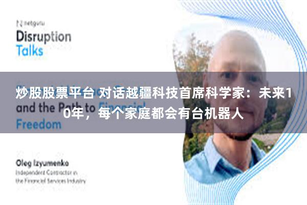 炒股股票平台 对话越疆科技首席科学家：未来10年，每个家庭都会有台机器人