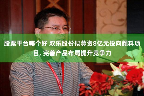 股票平台哪个好 双乐股份拟募资8亿元投向颜料项目, 完善产品布局提升竞争力