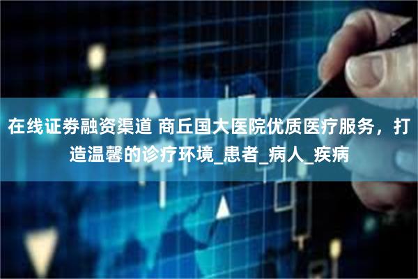 在线证劵融资渠道 商丘国大医院优质医疗服务,打造温馨的诊疗环境_患者_病人_疾病