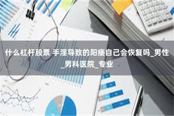 什么杠杆股票 手淫导致的阳痿自己会恢复吗_男性_男科医院_专业
