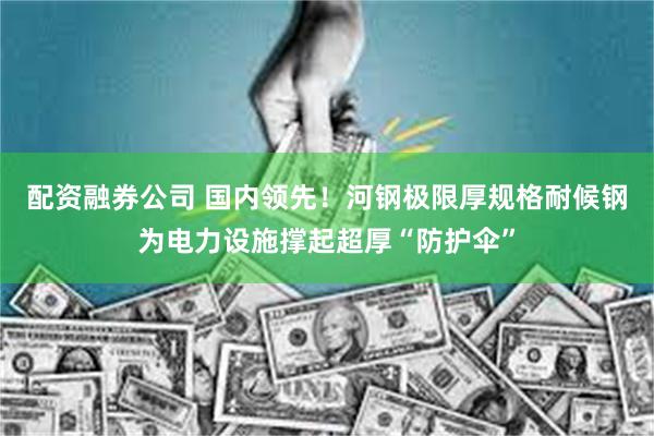 配资融券公司 国内领先!河钢极限厚规格耐候钢为电力设施撑起超厚“防护伞”