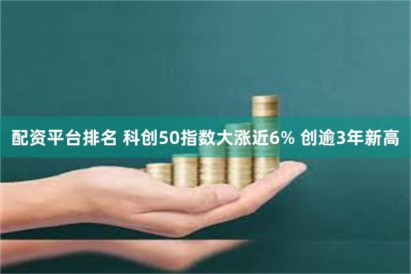 配资平台排名 科创50指数大涨近6% 创逾3年新高