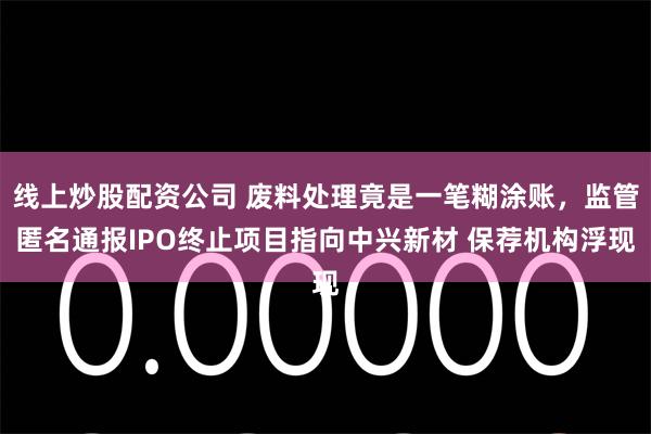 线上炒股配资公司 废料处理竟是一笔糊涂账，监管匿名通报IPO终止项目指向中兴新材 保荐机构浮现