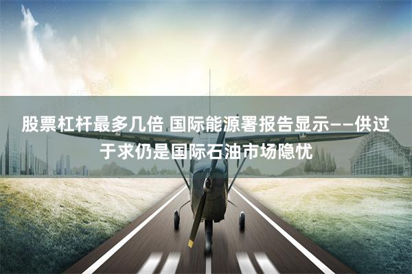 股票杠杆最多几倍 国际能源署报告显示——供过于求仍是国际石油市场隐忧