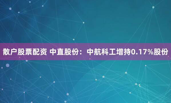 散户股票配资 中直股份：中航科工增持0.17%股份