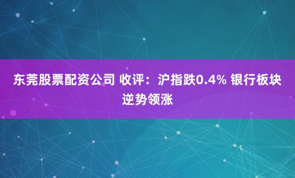 东莞股票配资公司 收评：沪指跌0.4% 银行板块逆势领涨