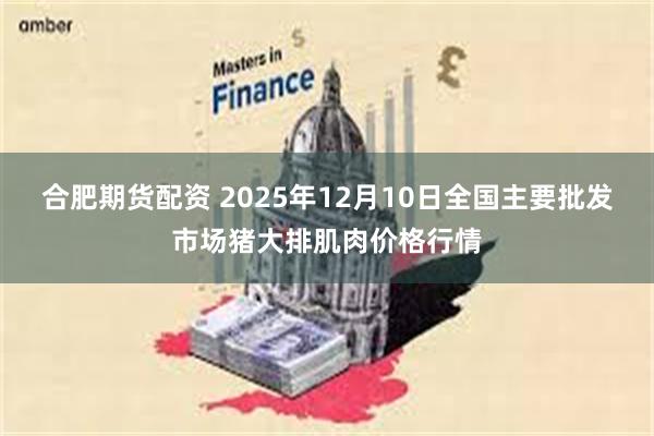 合肥期货配资 2025年12月10日全国主要批发市场猪大排肌肉价格行情