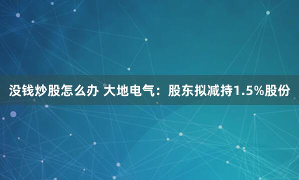 没钱炒股怎么办 大地电气：股东拟减持1.5%股份