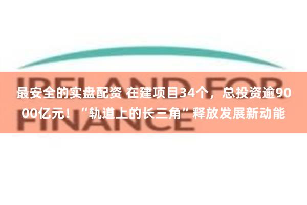 最安全的实盘配资 在建项目34个，总投资逾9000亿元！“轨道上的长三角”释放发展新动能