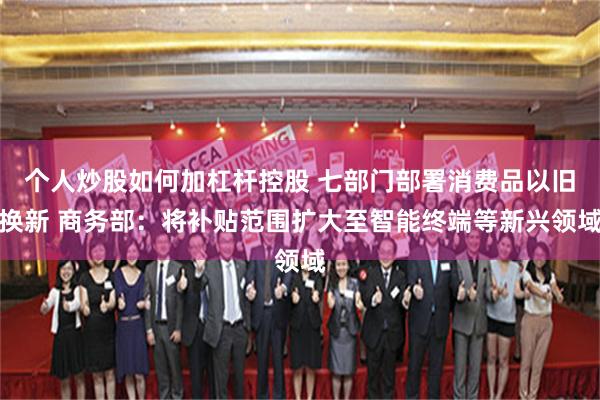 个人炒股如何加杠杆控股 七部门部署消费品以旧换新 商务部:将补贴范围扩大至智能终端等新兴领域