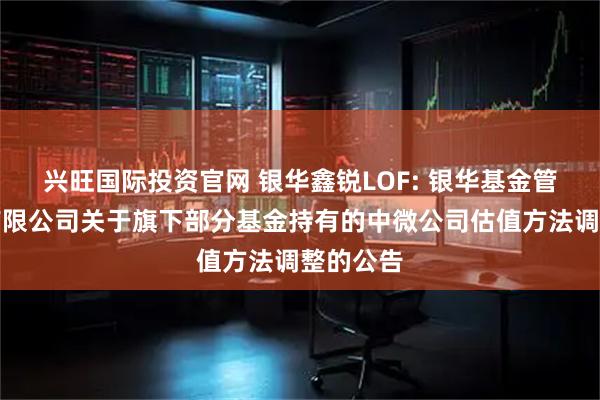 兴旺国际投资官网 银华鑫锐LOF: 银华基金管理股份有限公司关于旗下部分基金持有的中微公司估值方法调整的公告