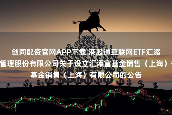 创同配资官网APP下载 港股通互联网ETF汇添富: 汇添富基金管理股份有限公司关于设立汇添富基金销售（上海）有限公司的公告