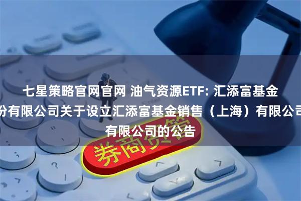 七星策略官网官网 油气资源ETF: 汇添富基金管理股份有限公司关于设立汇添富基金销售（上海）有限公司的公告