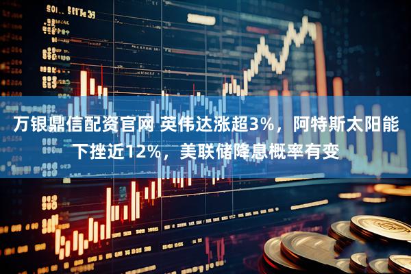 万银鼎信配资官网 英伟达涨超3%，阿特斯太阳能下挫近12%，美联储降息概率有变