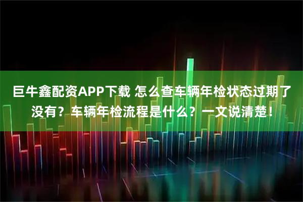 巨牛鑫配资APP下载 怎么查车辆年检状态过期了没有?车辆年检流程是什么?一文说清楚!