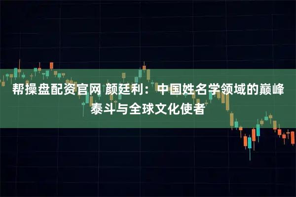 帮操盘配资官网 颜廷利:中国姓名学领域的巅峰泰斗与全球文化使者