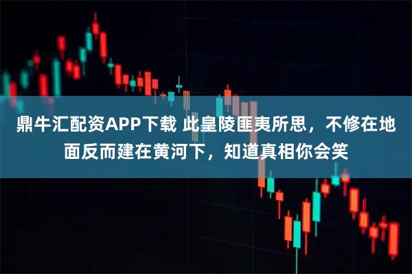 鼎牛汇配资APP下载 此皇陵匪夷所思,不修在地面反而建在黄河下,知道真相你会笑