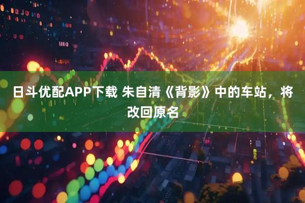 日斗优配APP下载 朱自清《背影》中的车站，将改回原名