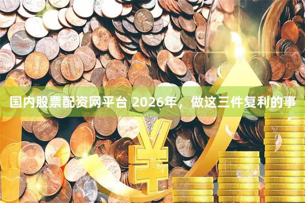 国内股票配资网平台 2026年，做这三件复利的事