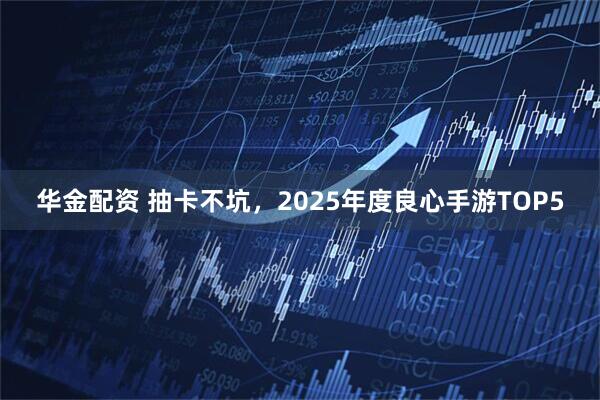 华金配资 抽卡不坑，2025年度良心手游TOP5