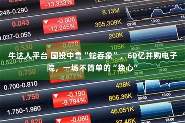 牛达人平台 国投中鲁“蛇吞象”，60亿并购电子院，一场不简单的“换心”