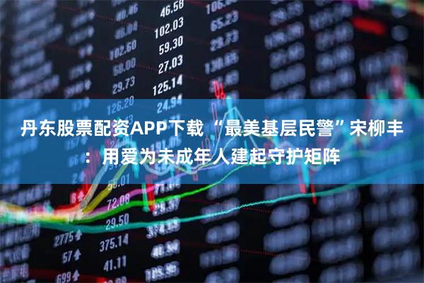 丹东股票配资APP下载 “最美基层民警”宋柳丰：用爱为未成年人建起守护矩阵