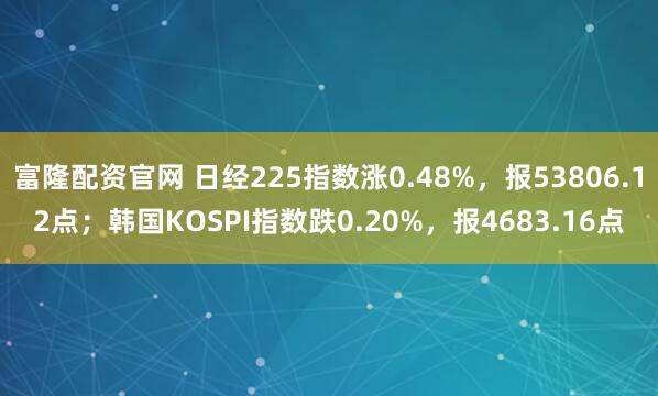 富隆配资官网 日经225指数涨0.48%，报53806.12点；韩国KOSPI指数跌0.20%，报4683.16点