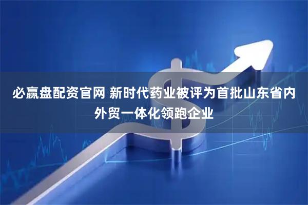 必赢盘配资官网 新时代药业被评为首批山东省内外贸一体化领跑企业