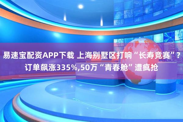 易速宝配资APP下载 上海别墅区打响“长寿竞赛”?订单飙涨335%,50万“青春舱”遭疯抢